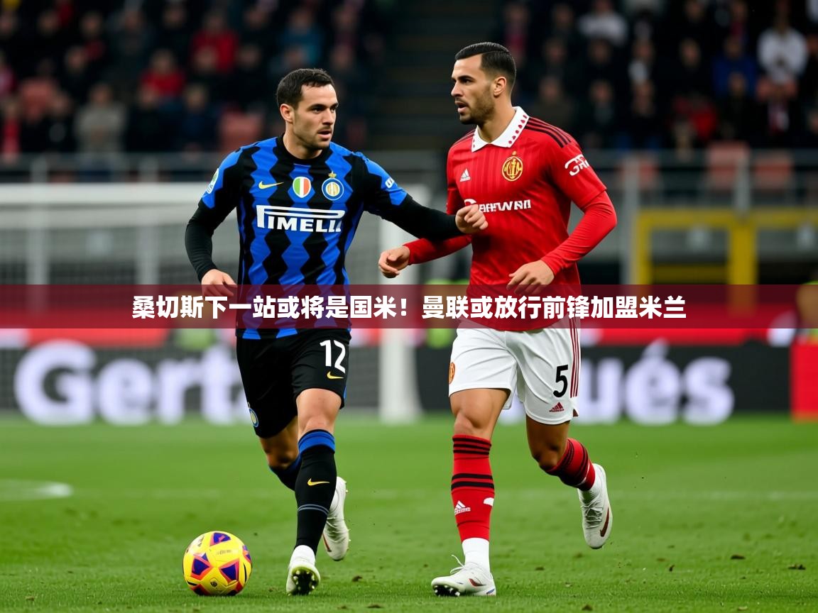 2025米兰体育平台怎么样桑切斯下一站或将是国米!曼联或放行前锋加盟米兰 第1张