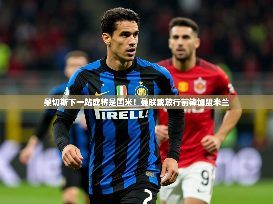 2025米兰体育平台怎么样桑切斯下一站或将是国米!曼联或放行前锋加盟米兰 第2张
