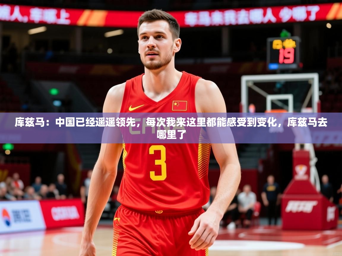 2025米兰体育app官网入口官方库兹马:中国已经遥遥领先,每次我来这里都能感受到变化,库兹马去哪里了 第1张