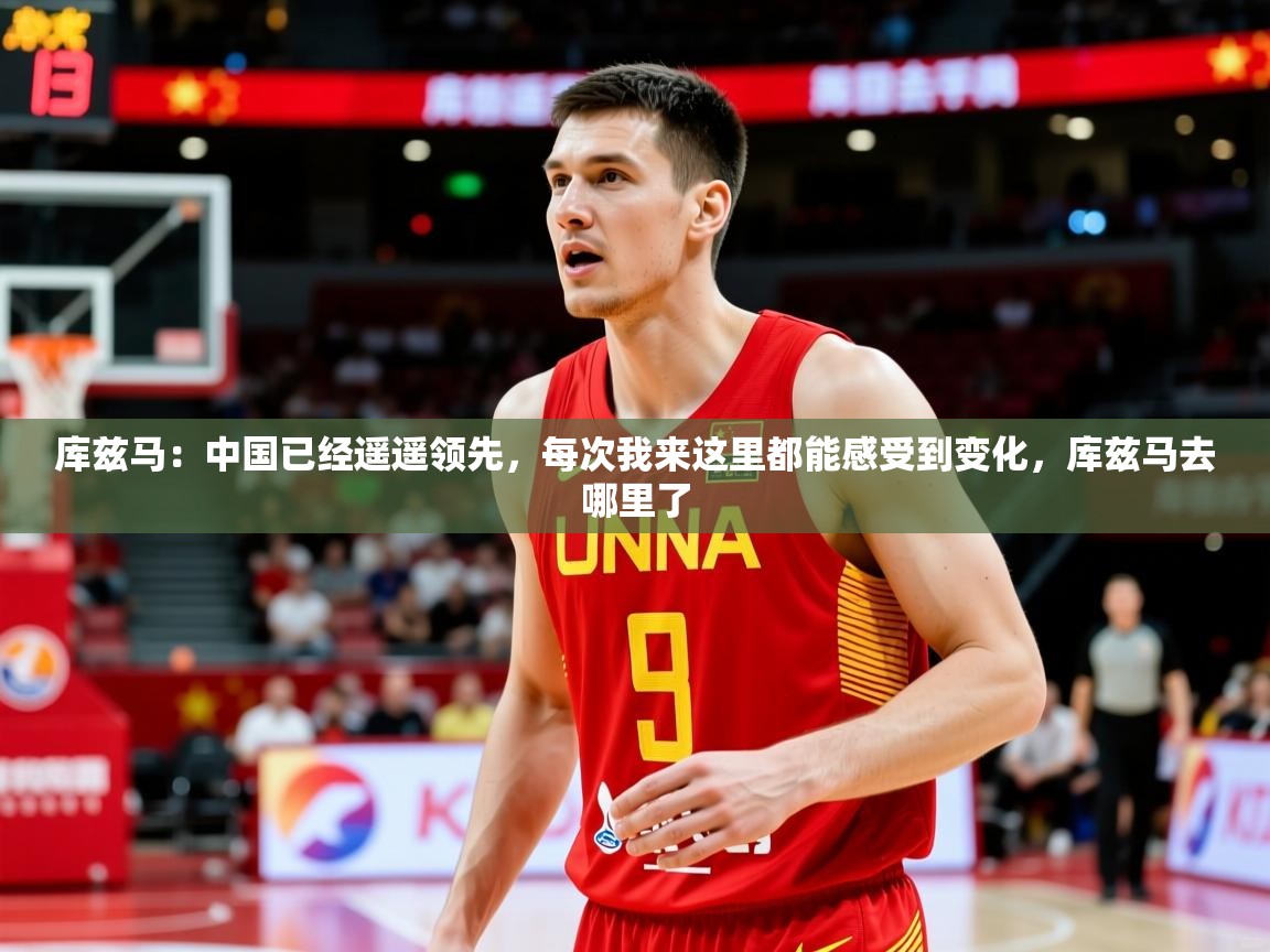 2025米兰体育app官网入口官方库兹马:中国已经遥遥领先,每次我来这里都能感受到变化,库兹马去哪里了 第3张