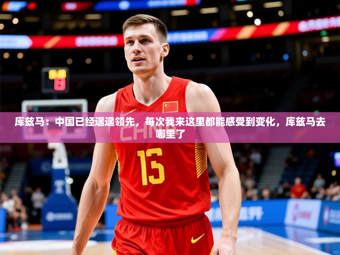 2025米兰体育app官网入口官方库兹马:中国已经遥遥领先,每次我来这里都能感受到变化,库兹马去哪里了 第2张