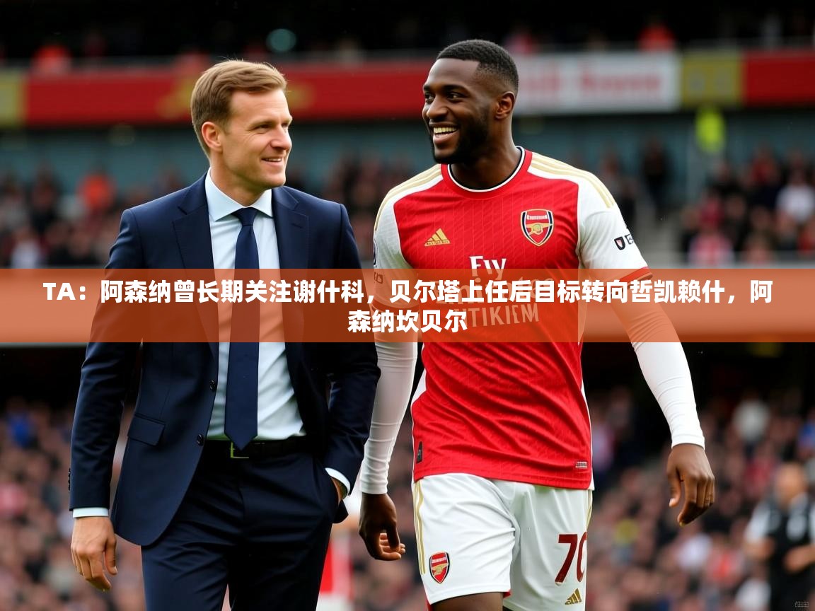 2025米兰体育平台登录入口TA：阿森纳曾长期关注谢什科，贝尔塔上任后目标转向哲凯赖什，阿森纳坎贝尔  第1张