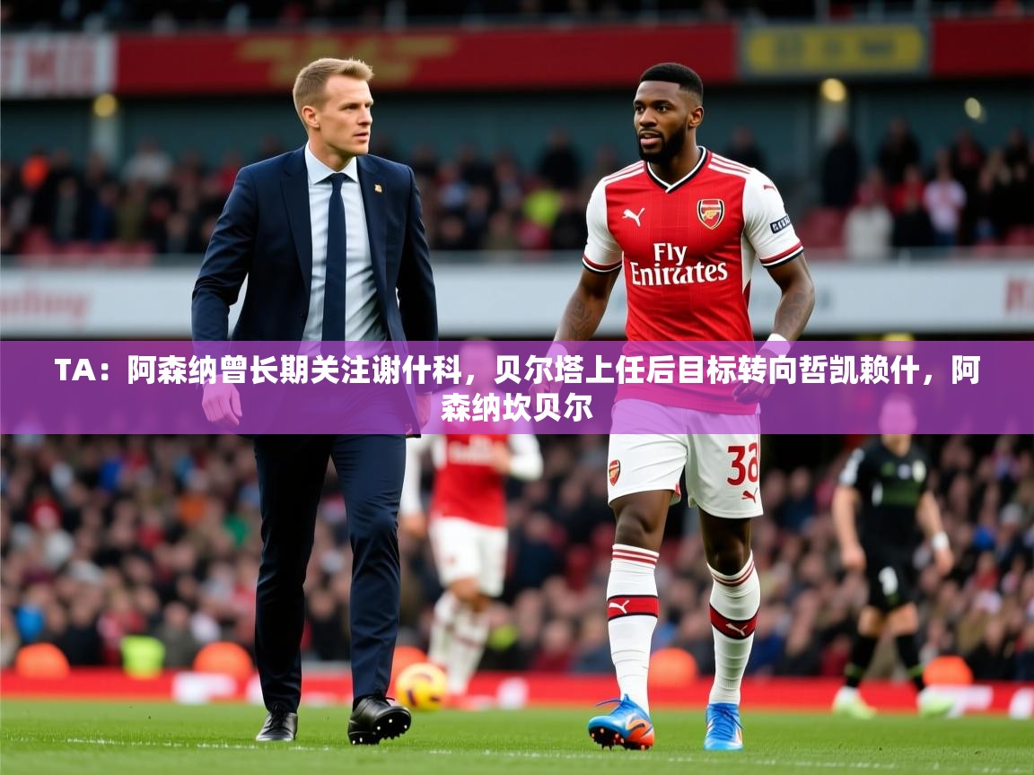 2025米兰体育平台登录入口TA：阿森纳曾长期关注谢什科，贝尔塔上任后目标转向哲凯赖什，阿森纳坎贝尔  第3张