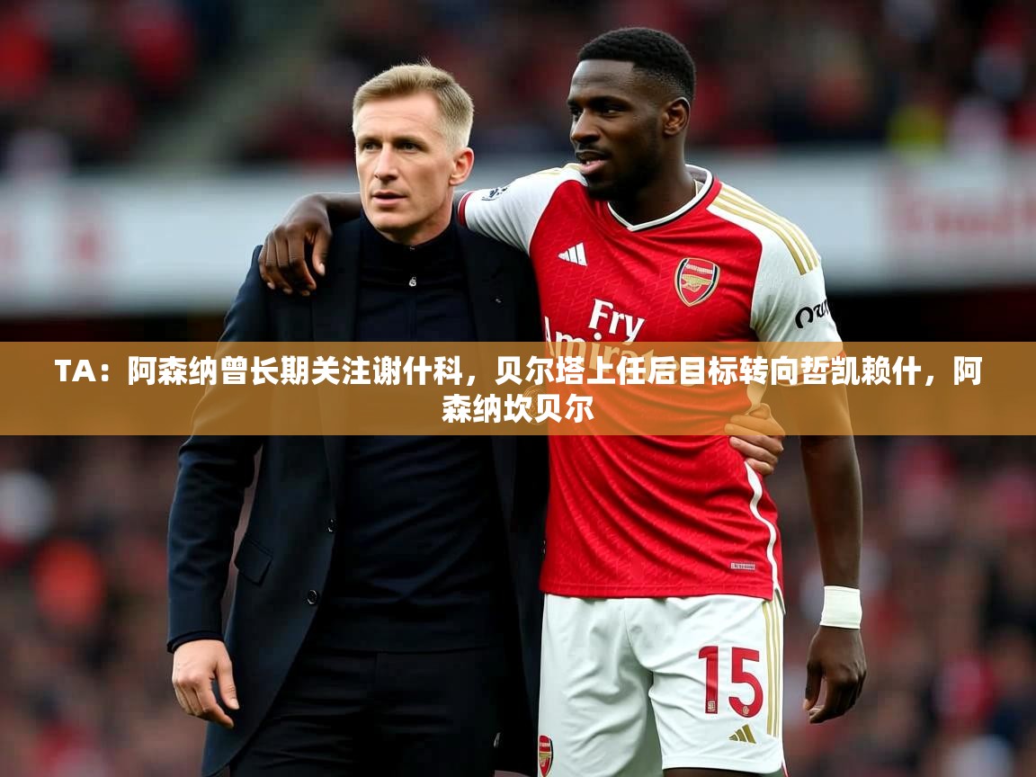 2025米兰体育平台登录入口TA：阿森纳曾长期关注谢什科，贝尔塔上任后目标转向哲凯赖什，阿森纳坎贝尔  第4张