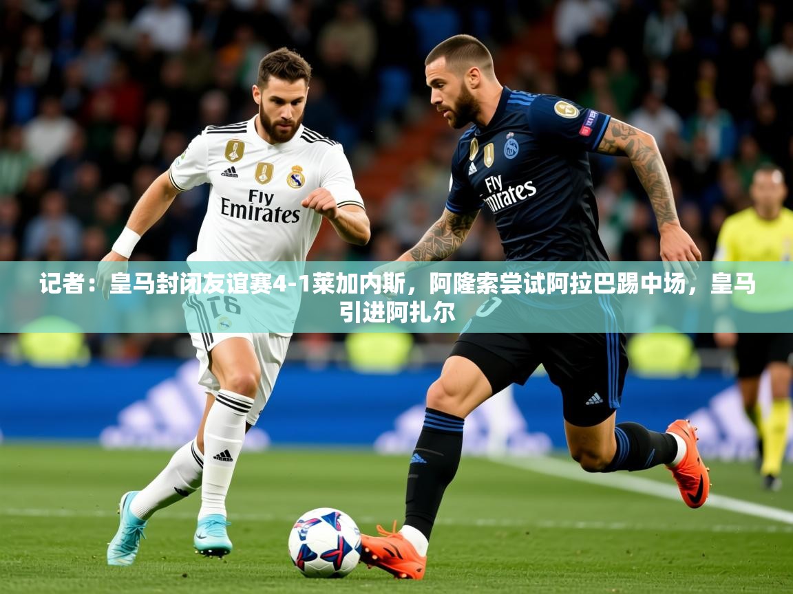 2025米兰体育app官网入口记者:皇马封闭友谊赛4-1莱加内斯,阿隆索尝试阿拉巴踢中场,皇马引进阿扎尔 第3张