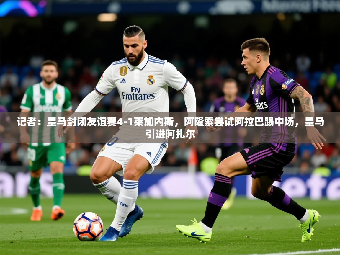 2025米兰体育app官网入口记者:皇马封闭友谊赛4-1莱加内斯,阿隆索尝试阿拉巴踢中场,皇马引进阿扎尔 第4张