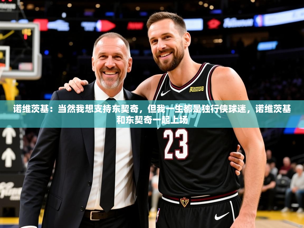 2025米兰体育网址诺维茨基:当然我想支持东契奇,但我一生都是独行侠球迷,诺维茨基和东契奇一起上场 第2张