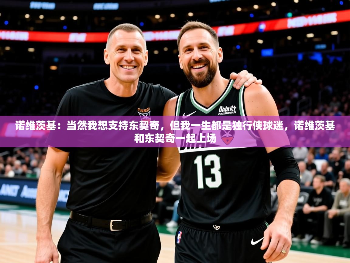 2025米兰体育网址诺维茨基:当然我想支持东契奇,但我一生都是独行侠球迷,诺维茨基和东契奇一起上场 第4张