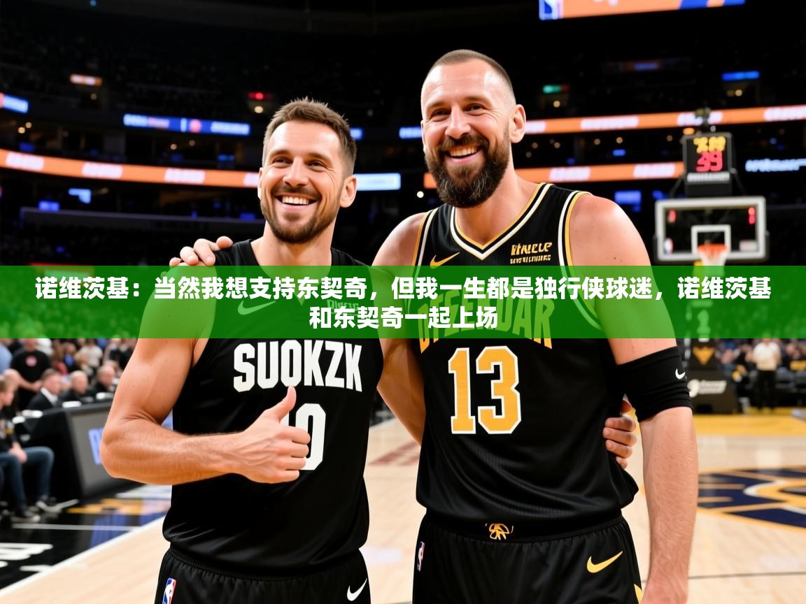 2025米兰体育网址诺维茨基:当然我想支持东契奇,但我一生都是独行侠球迷,诺维茨基和东契奇一起上场 第3张