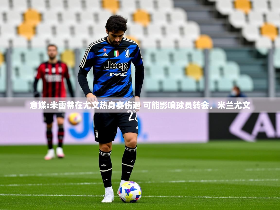 2025米兰体育官网意媒:米雷蒂在尤文热身赛伤退 可能影响球员转会，米兰尤文  第2张