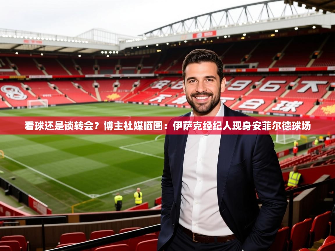 2025米兰体育app官网登录看球还是谈转会?博主社媒晒图:伊萨克经纪人现身安菲尔德球场 第4张