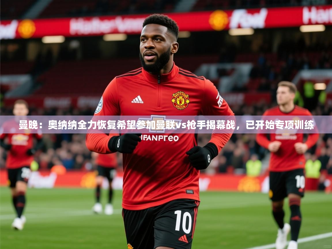 2025米兰体育在线曼晚:奥纳纳全力恢复希望参加曼联vs枪手揭幕战,已开始专项训练