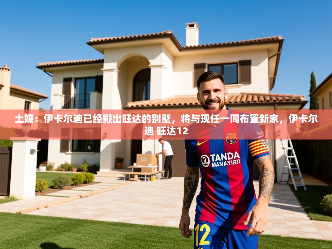 2025米兰体育报土媒：伊卡尔迪已经搬出旺达的别墅，将与现任一同布置新家，伊卡尔迪 旺达12  第1张