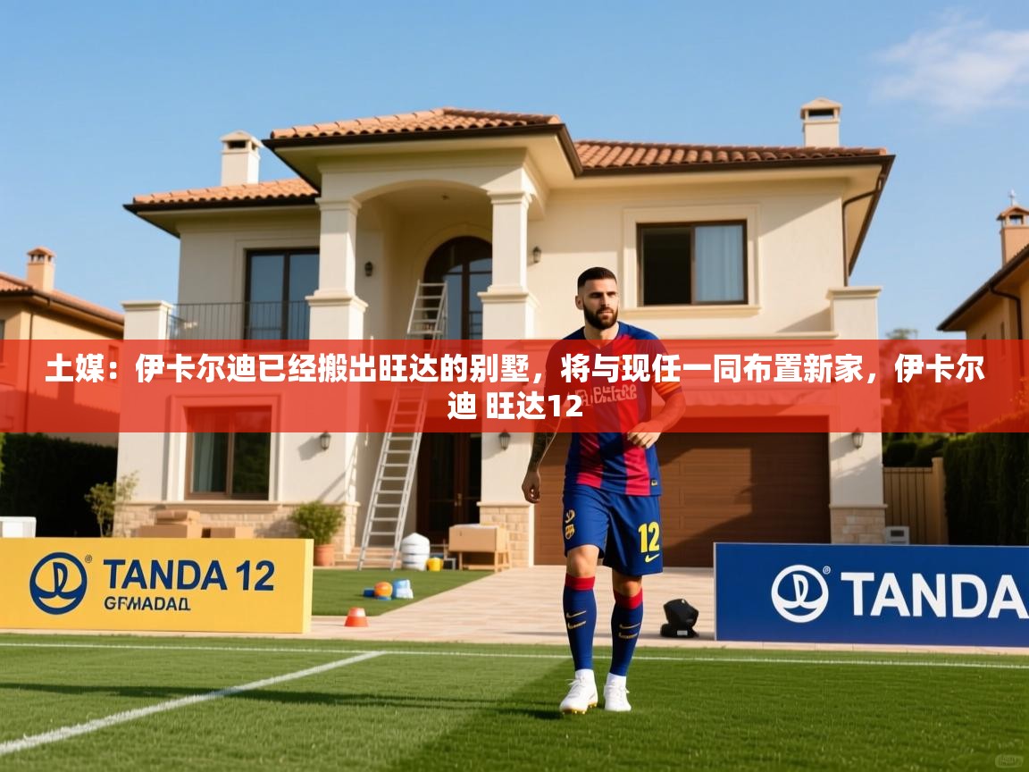 2025米兰体育报土媒：伊卡尔迪已经搬出旺达的别墅，将与现任一同布置新家，伊卡尔迪 旺达12  第2张