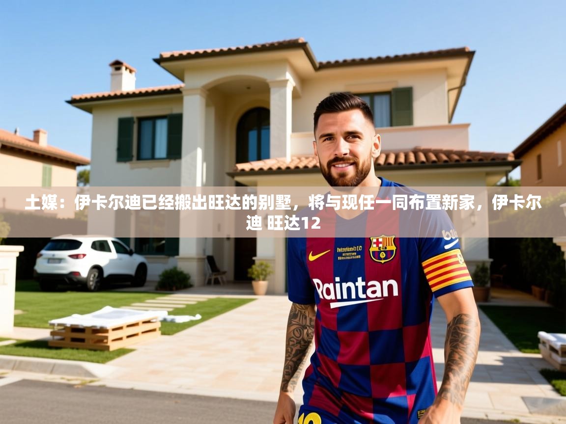 2025米兰体育报土媒：伊卡尔迪已经搬出旺达的别墅，将与现任一同布置新家，伊卡尔迪 旺达12  第3张
