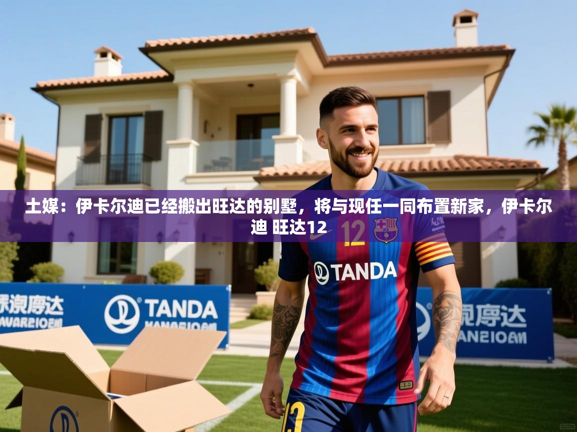 2025米兰体育报土媒：伊卡尔迪已经搬出旺达的别墅，将与现任一同布置新家，伊卡尔迪 旺达12  第4张